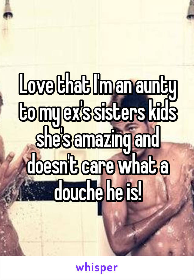 Love that I'm an aunty to my ex's sisters kids she's amazing and doesn't care what a douche he is!
