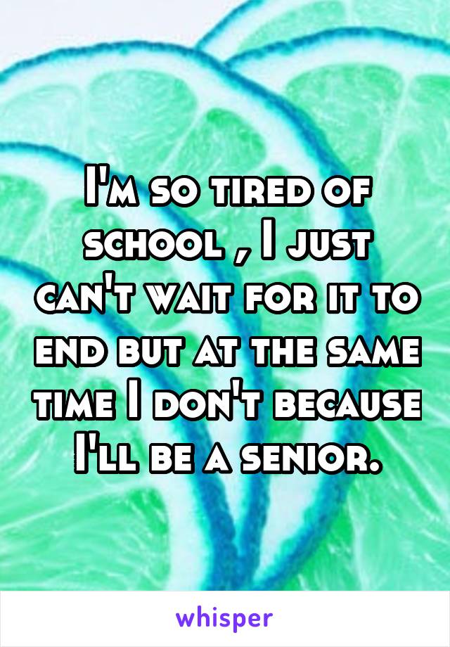 I'm so tired of school , I just can't wait for it to end but at the same time I don't because I'll be a senior.