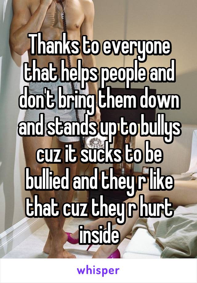 Thanks to everyone that helps people and don't bring them down and stands up to bullys cuz it sucks to be bullied and they r like that cuz they r hurt inside