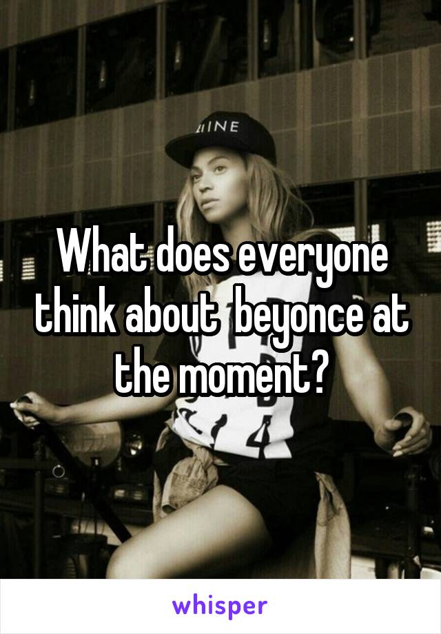 What does everyone think about  beyonce at the moment?