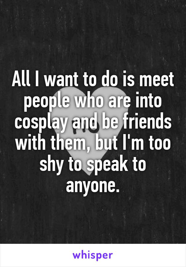All I want to do is meet people who are into cosplay and be friends with them, but I'm too shy to speak to anyone.