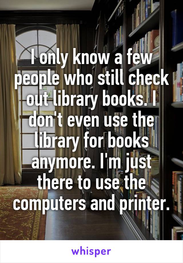 I only know a few people who still check out library books. I don't even use the library for books anymore. I'm just there to use the computers and printer.