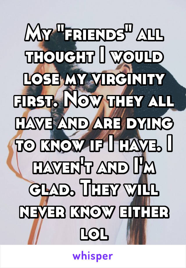 My "friends" all thought I would lose my virginity first. Now they all have and are dying to know if I have. I haven't and I'm glad. They will never know either lol