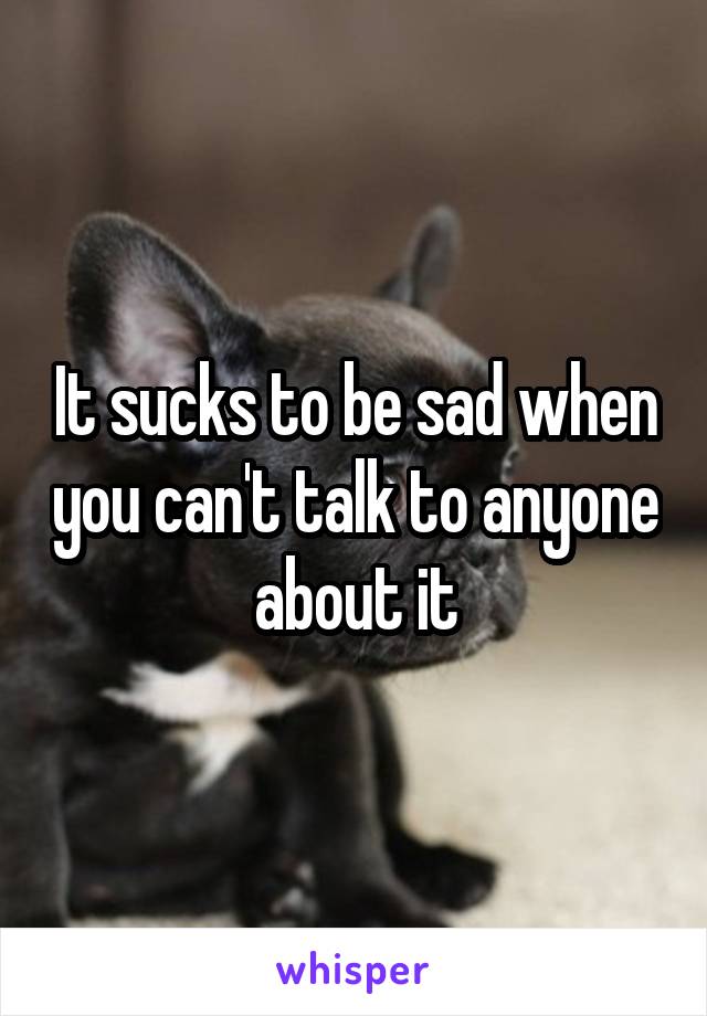 It sucks to be sad when you can't talk to anyone about it