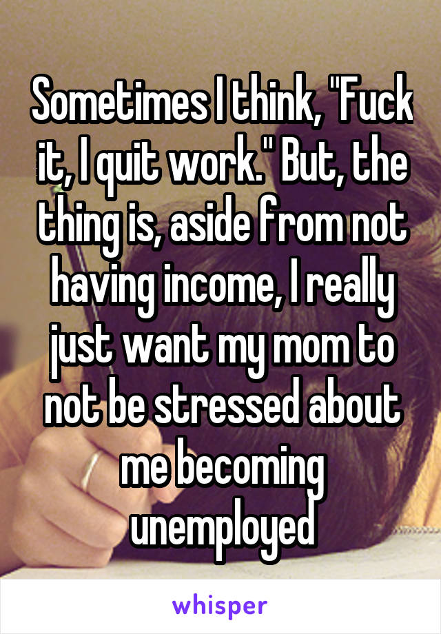 Sometimes I think, "Fuck it, I quit work." But, the thing is, aside from not having income, I really just want my mom to not be stressed about me becoming unemployed