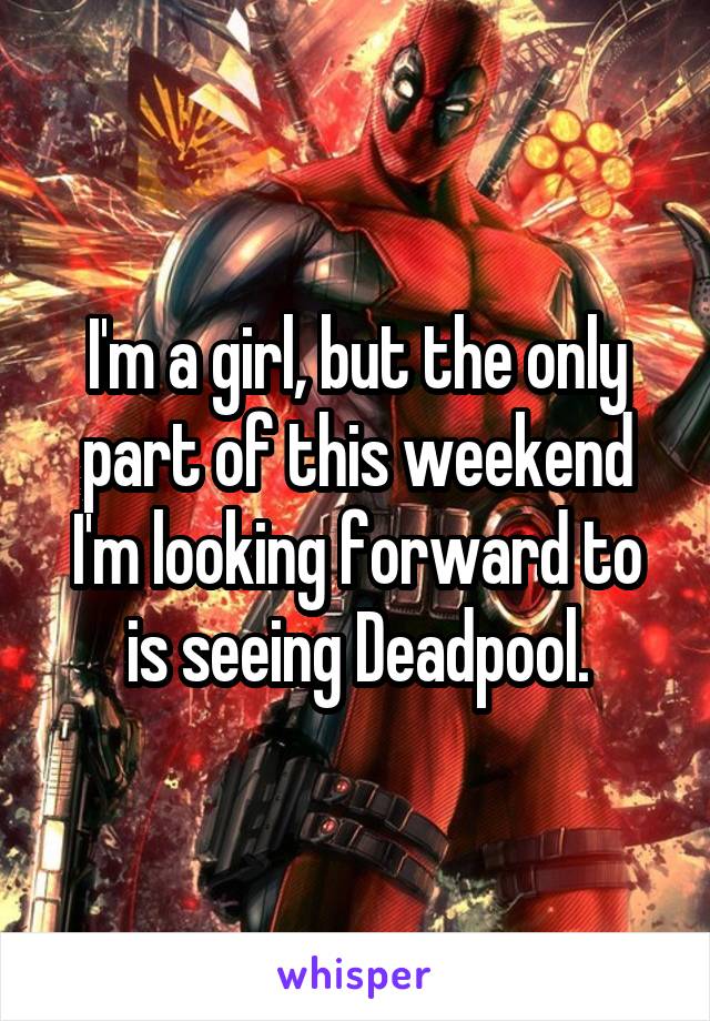 I'm a girl, but the only part of this weekend I'm looking forward to is seeing Deadpool.