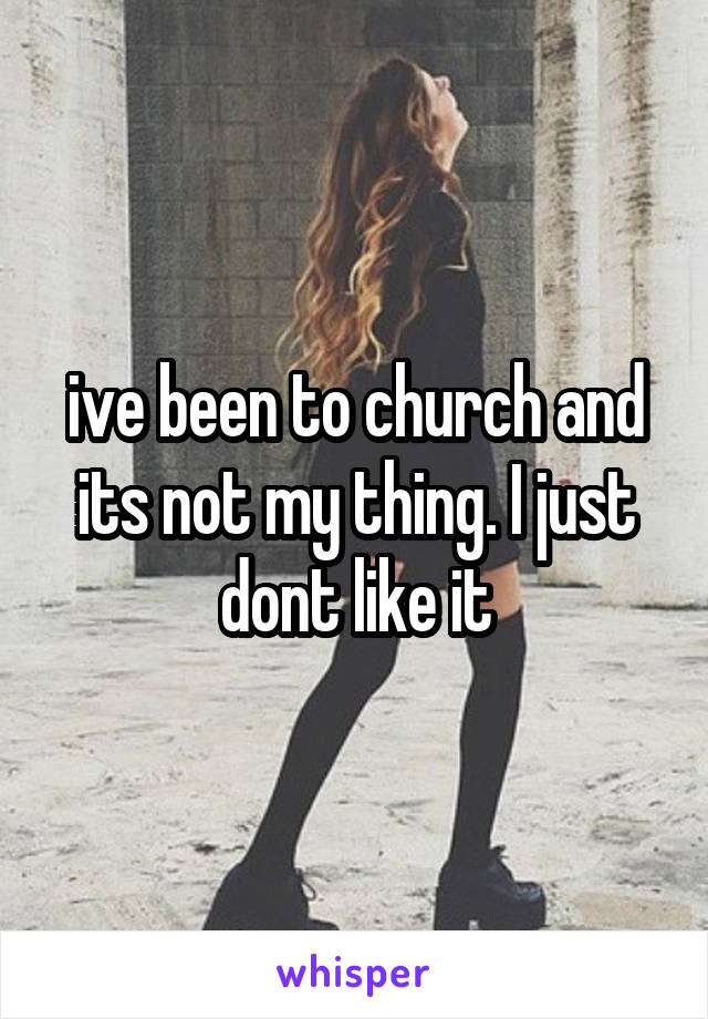 ive been to church and its not my thing. I just dont like it
