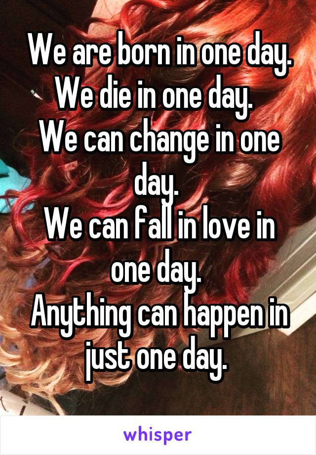 We are born in one day. We die in one day.  
We can change in one day. 
We can fall in love in one day. 
Anything can happen in just one day. 
