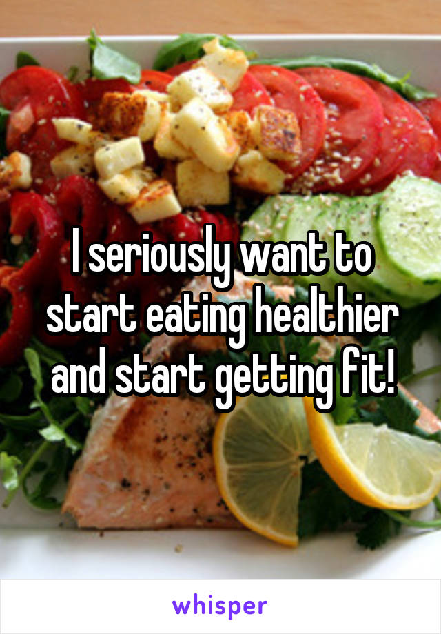 I seriously want to start eating healthier and start getting fit!