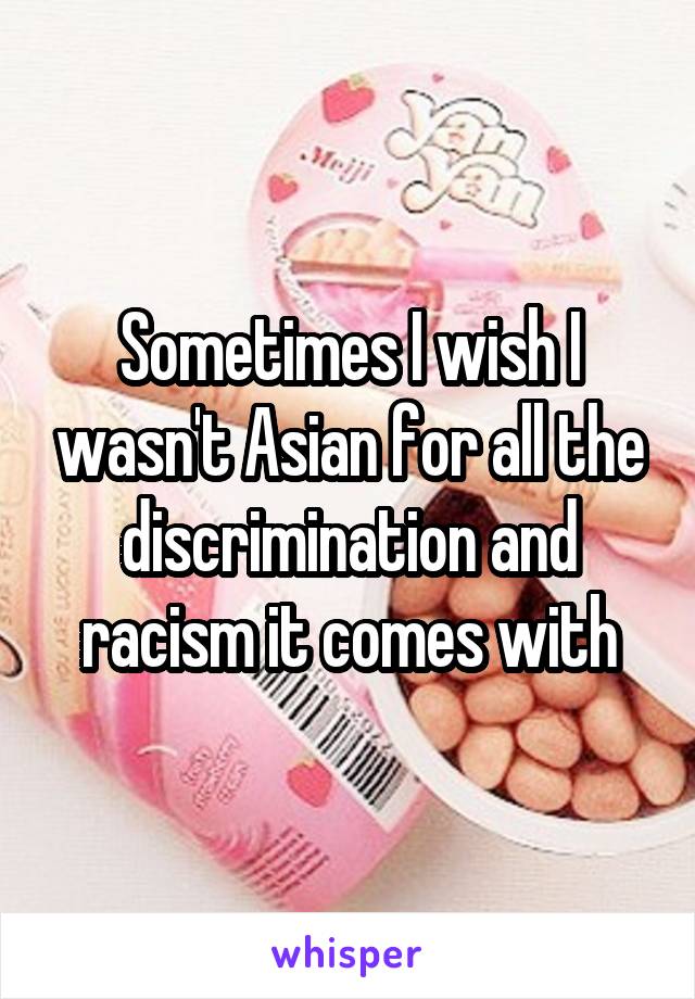 Sometimes I wish I wasn't Asian for all the discrimination and racism it comes with