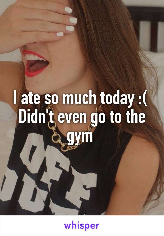I ate so much today :( 
Didn't even go to the gym 