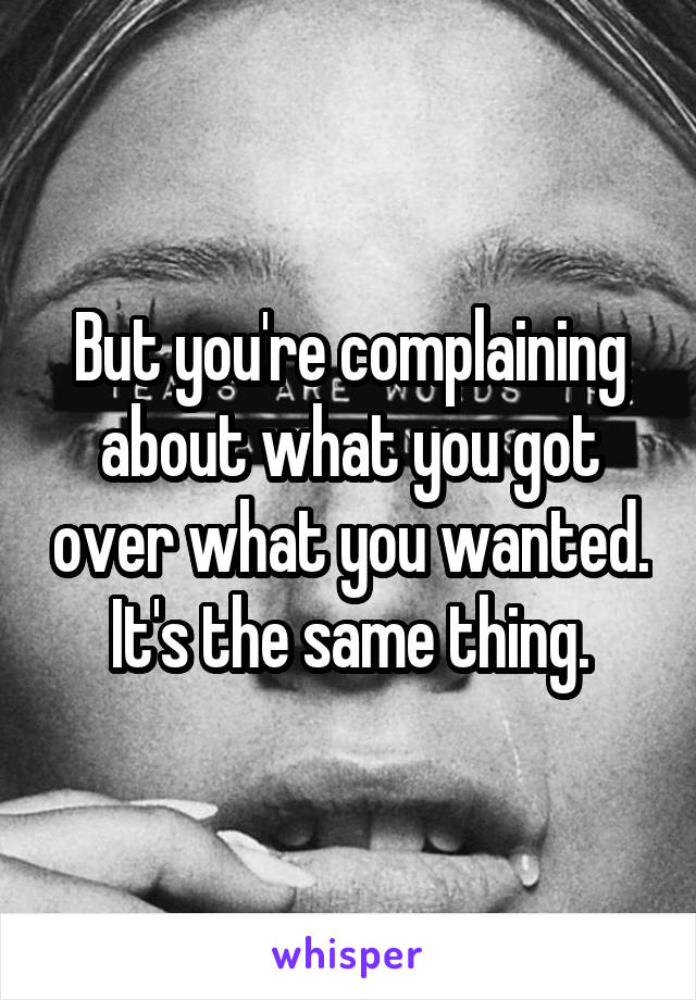 But you're complaining about what you got over what you wanted.
It's the same thing.