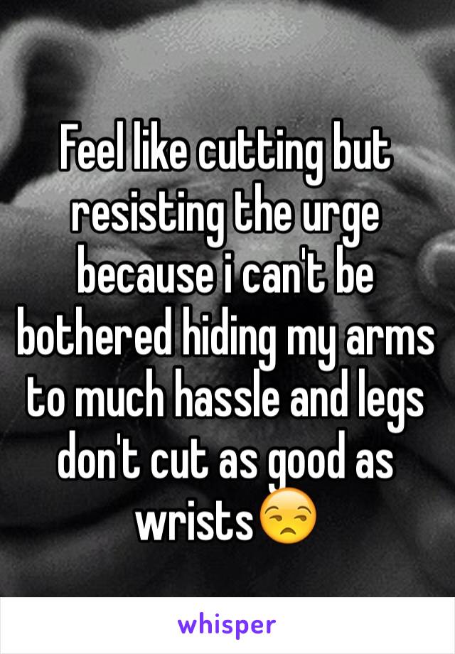 Feel like cutting but resisting the urge because i can't be bothered hiding my arms to much hassle and legs don't cut as good as wrists😒