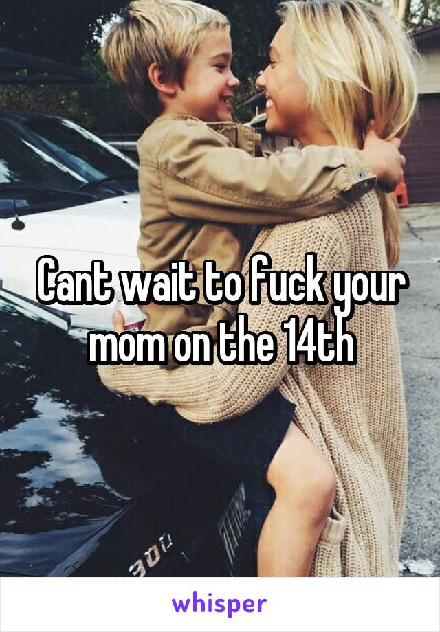 Cant wait to fuck your mom on the 14th