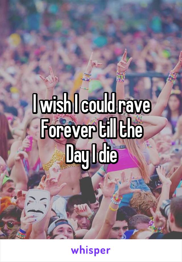 I wish I could rave
Forever till the
Day I die