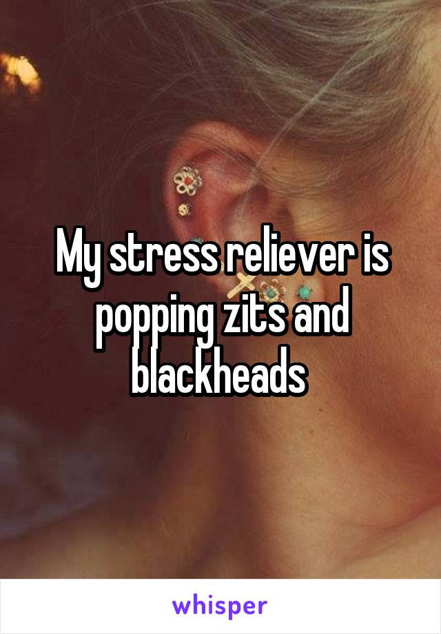 My stress reliever is popping zits and blackheads 