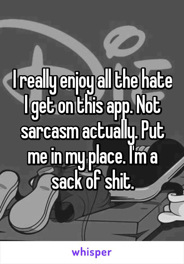 I really enjoy all the hate I get on this app. Not sarcasm actually. Put me in my place. I'm a sack of shit.