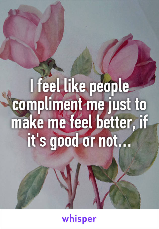 I feel like people compliment me just to make me feel better, if it's good or not…