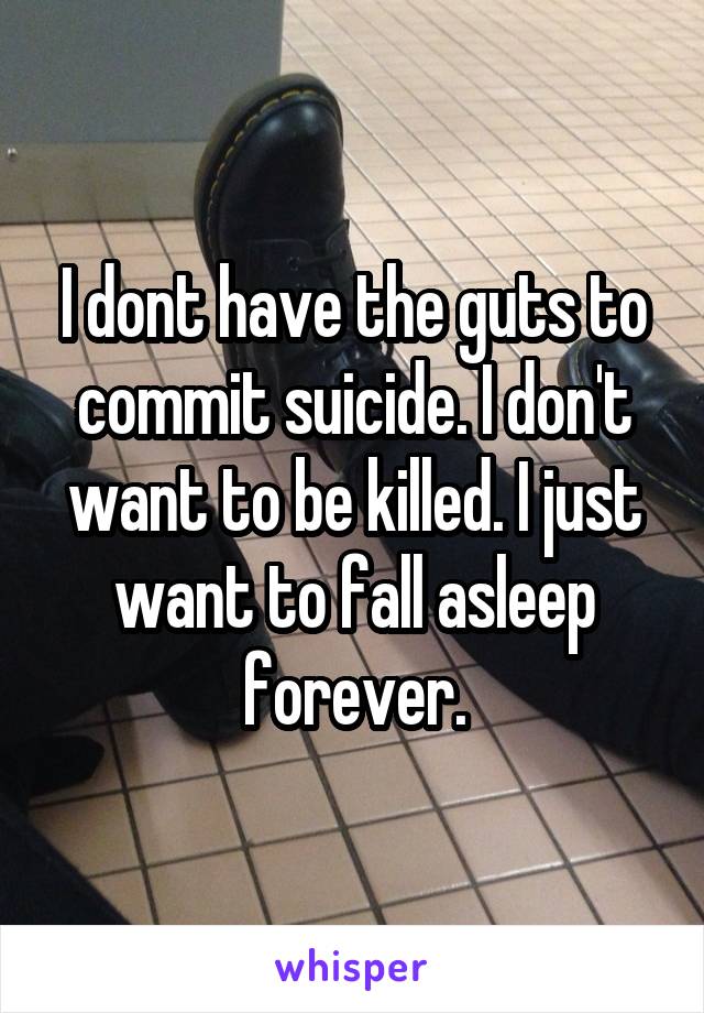 I dont have the guts to commit suicide. I don't want to be killed. I just want to fall asleep forever.