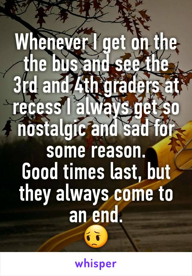 Whenever I get on the the bus and see the 3rd and 4th graders at recess I always get so nostalgic and sad for some reason.
Good times last, but they always come to an end.
😔