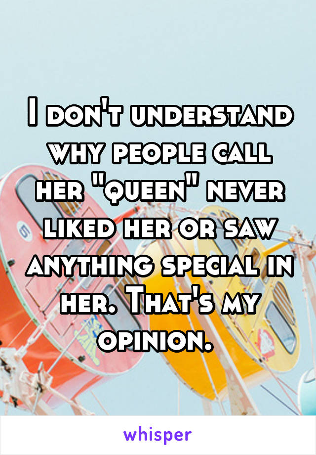 I don't understand why people call her "queen" never liked her or saw anything special in her. That's my opinion. 