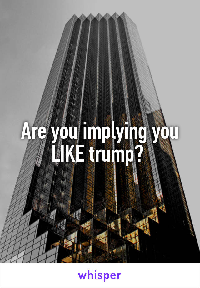 Are you implying you LIKE trump? 