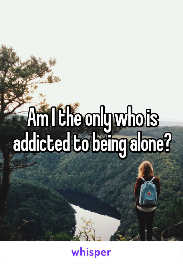 Am I the only who is addicted to being alone?