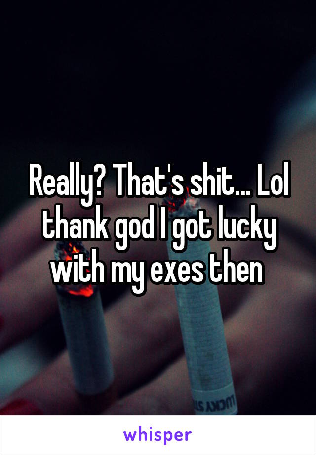 Really? That's shit... Lol thank god I got lucky with my exes then 