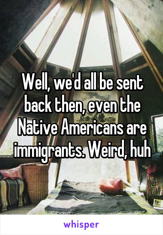 Well, we'd all be sent back then, even the Native Americans are immigrants. Weird, huh