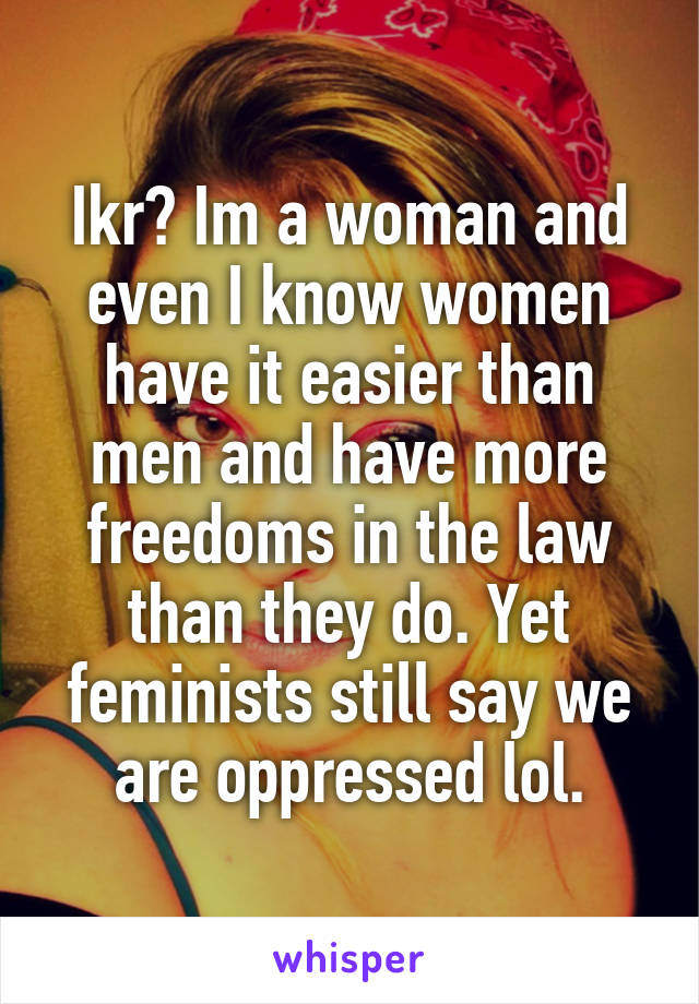 Ikr? Im a woman and even I know women have it easier than men and have more freedoms in the law than they do. Yet feminists still say we are oppressed lol.