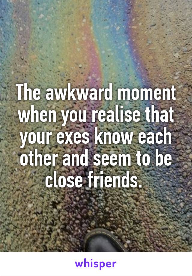 The awkward moment when you realise that your exes know each other and seem to be close friends. 