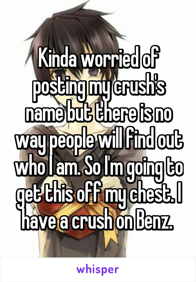 Kinda worried of posting my crush's name but there is no way people will find out who I am. So I'm going to get this off my chest. I have a crush on Benz. 