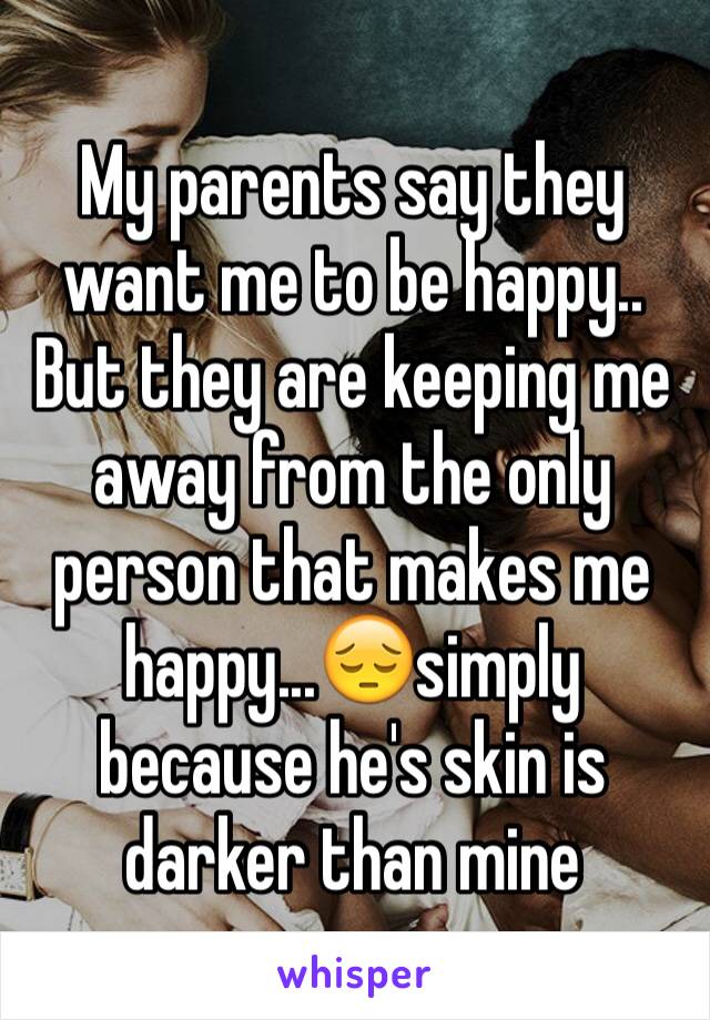 My parents say they want me to be happy.. But they are keeping me away from the only person that makes me happy...😔simply because he's skin is darker than mine