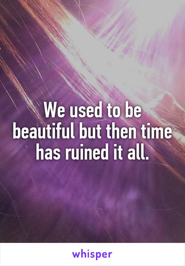 We used to be beautiful but then time has ruined it all.