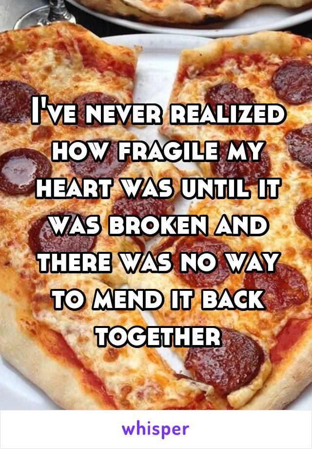 I've never realized how fragile my heart was until it was broken and there was no way to mend it back together