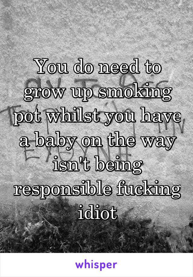 You do need to grow up smoking pot whilst you have a baby on the way isn't being responsible fucking idiot