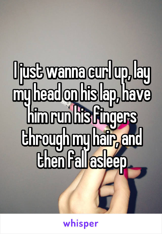 I just wanna curl up, lay my head on his lap, have him run his fingers through my hair, and then fall asleep