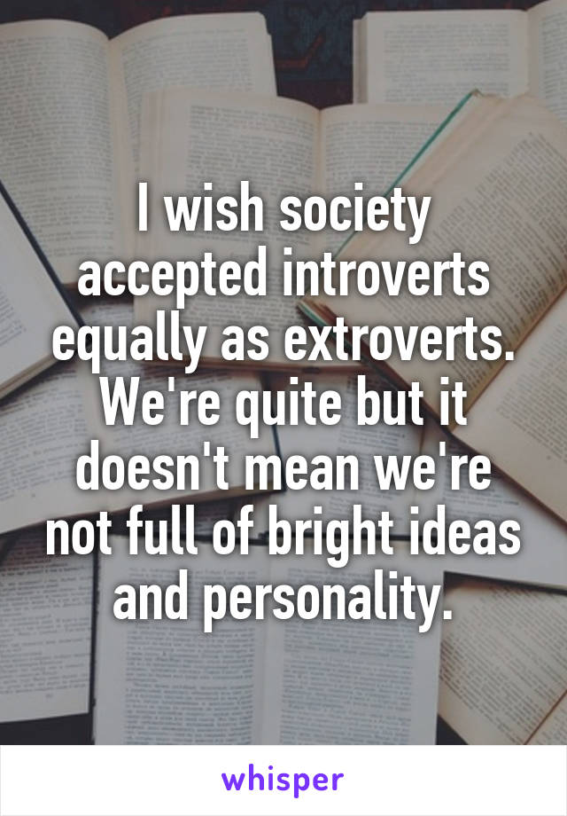 I wish society accepted introverts equally as extroverts. We're quite but it doesn't mean we're not full of bright ideas and personality.