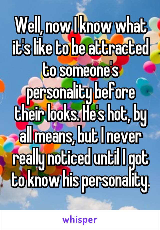 Well, now I know what it's like to be attracted to someone's personality before their looks. He's hot, by all means, but I never really noticed until I got to know his personality. 