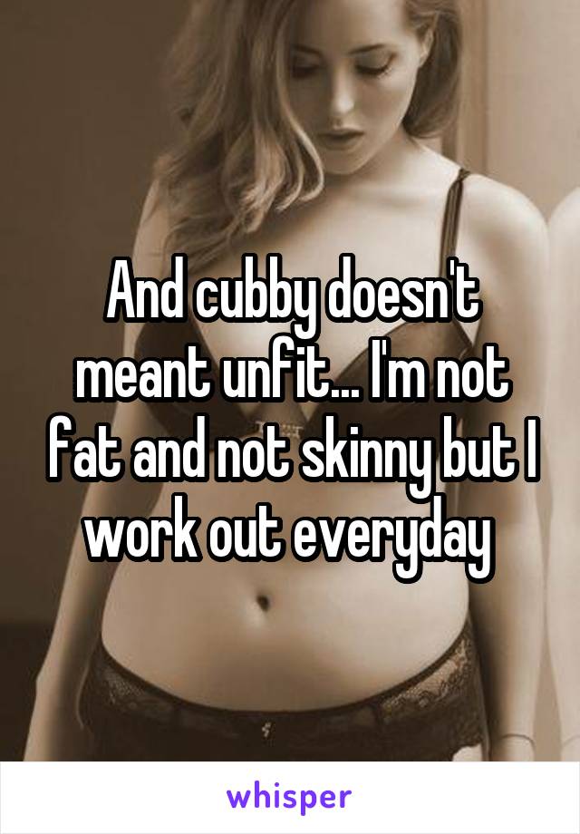 And cubby doesn't meant unfit... I'm not fat and not skinny but I work out everyday 