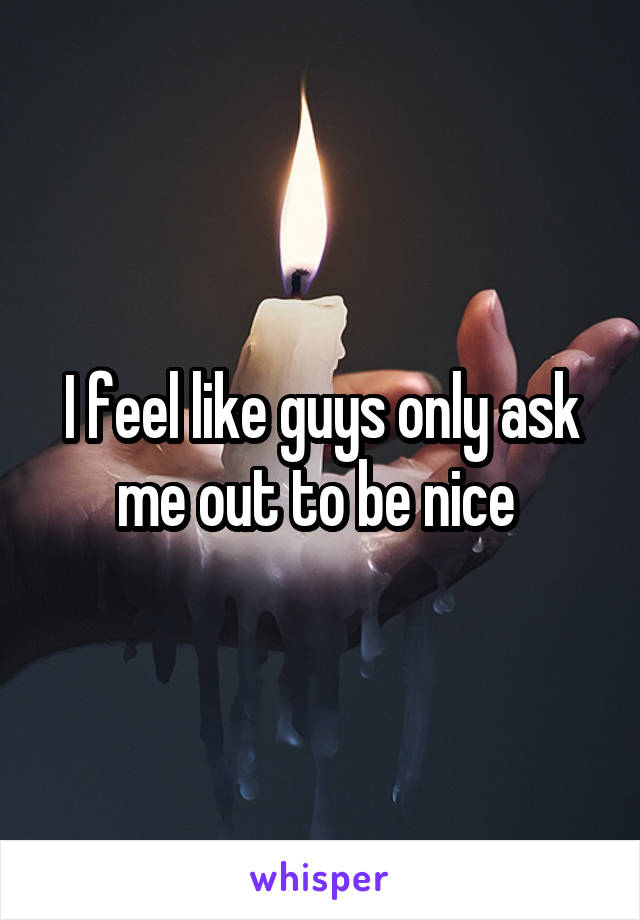 I feel like guys only ask me out to be nice 