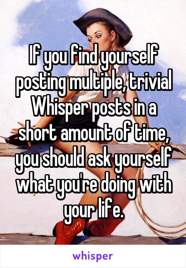 If you find yourself posting multiple, trivial Whisper posts in a short amount of time, you should ask yourself what you're doing with your life.