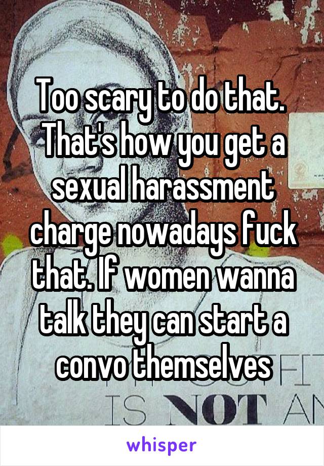 Too scary to do that.  That's how you get a sexual harassment charge nowadays fuck that. If women wanna talk they can start a convo themselves