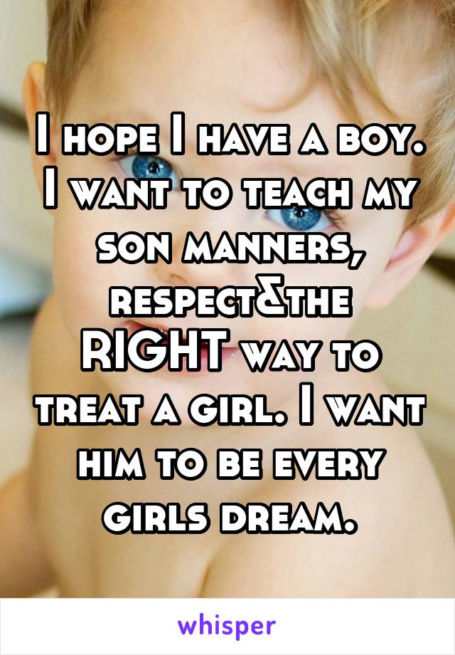 I hope I have a boy. I want to teach my son manners, respect&the RIGHT way to treat a girl. I want him to be every girls dream.
