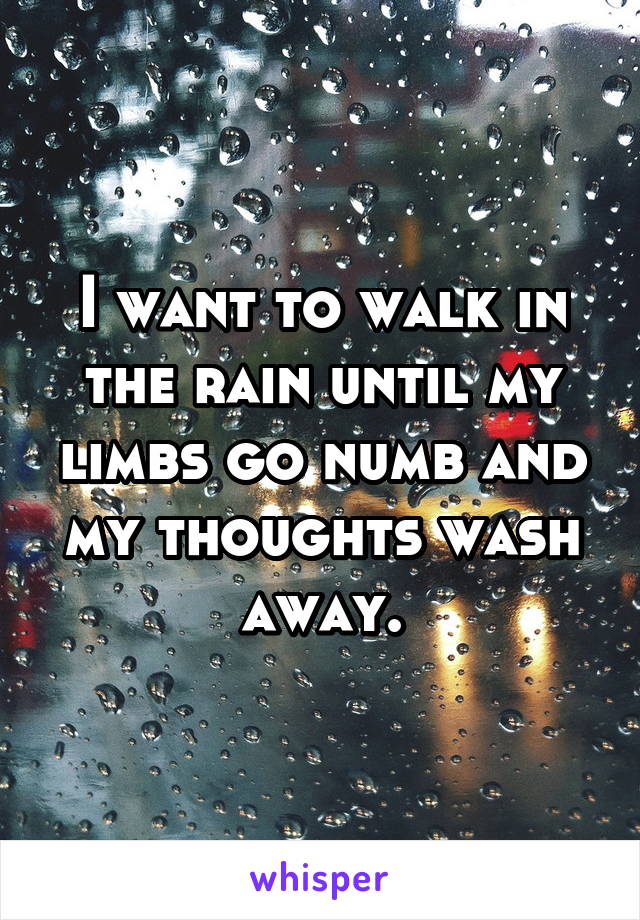 I want to walk in the rain until my limbs go numb and my thoughts wash away.