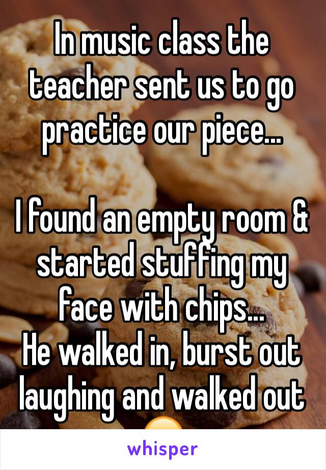 In music class the teacher sent us to go practice our piece...

I found an empty room & started stuffing my face with chips...
He walked in, burst out laughing and walked out 😂