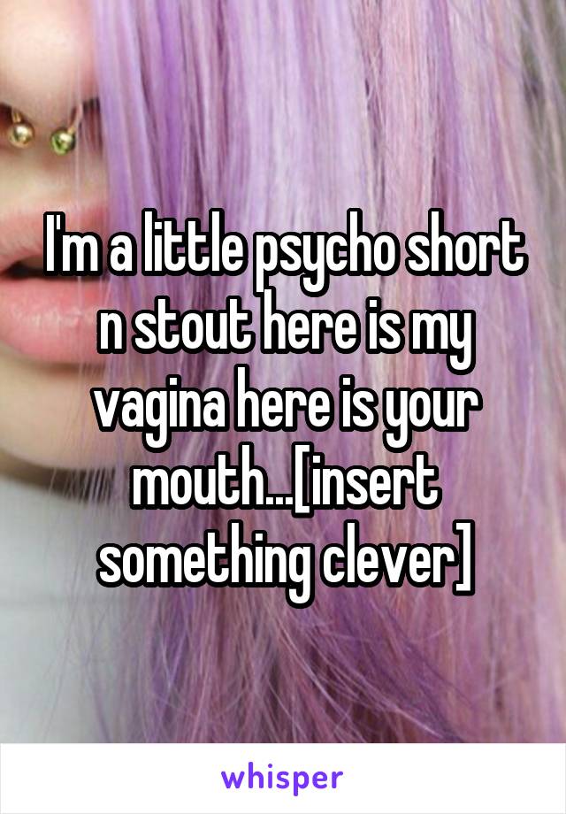 I'm a little psycho short n stout here is my vagina here is your mouth...[insert something clever]