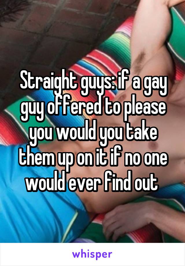 Straight guys: if a gay guy offered to please you would you take them up on it if no one would ever find out 