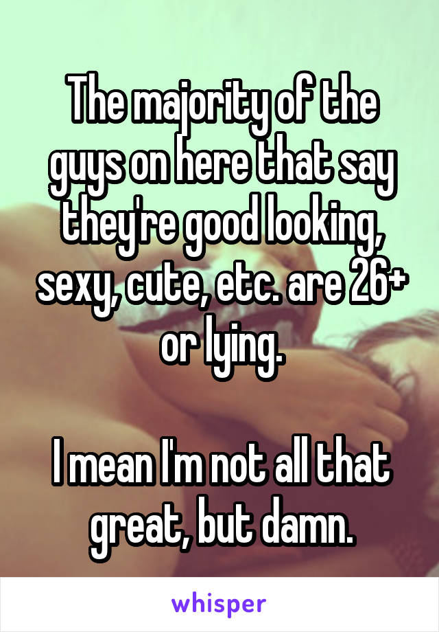 The majority of the guys on here that say they're good looking, sexy, cute, etc. are 26+ or lying.

I mean I'm not all that great, but damn.
