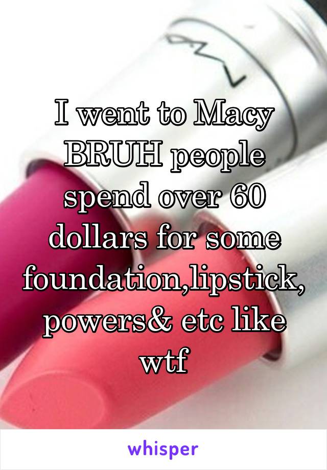 I went to Macy BRUH people spend over 60 dollars for some foundation,lipstick,powers& etc like wtf